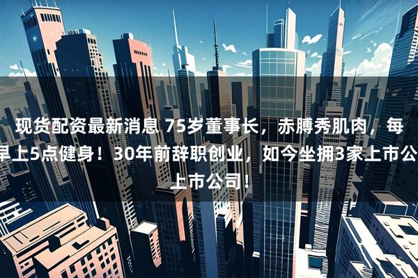现货配资最新消息 75岁董事长，赤膊秀肌肉，每天早上5点健身！30年前辞职创业，如今坐拥3家上市公司！