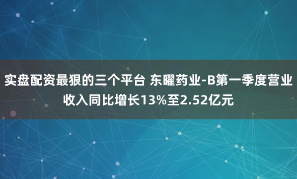 实盘配资最狠的三个平台 东曜药业-B第一季度营业收入同比增长13%至2.52亿元