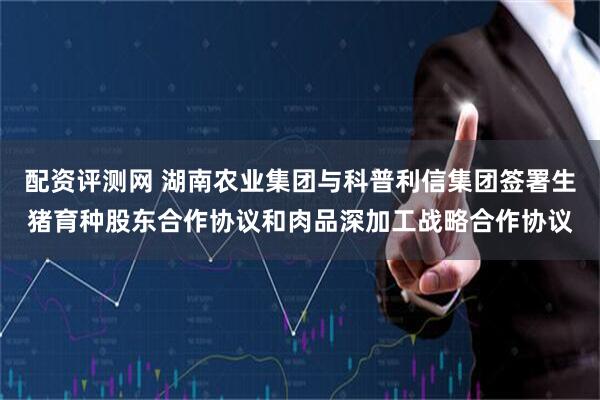 配资评测网 湖南农业集团与科普利信集团签署生猪育种股东合作协议和肉品深加工战略合作协议