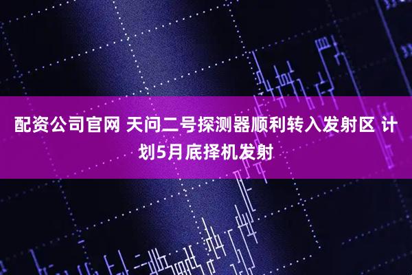 配资公司官网 天问二号探测器顺利转入发射区 计划5月底择机发射