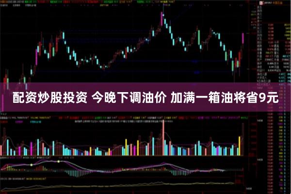 配资炒股投资 今晚下调油价 加满一箱油将省9元