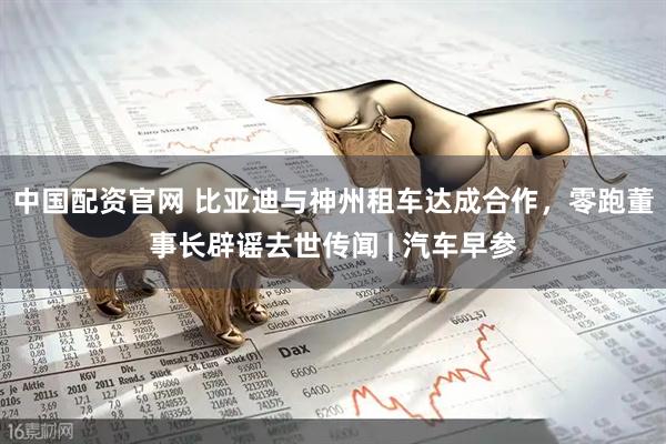 中国配资官网 比亚迪与神州租车达成合作，零跑董事长辟谣去世传闻 | 汽车早参