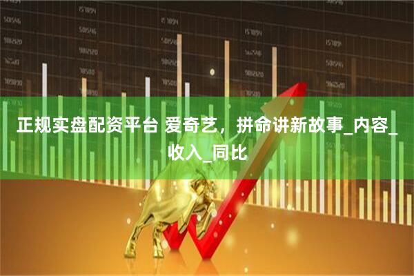 正规实盘配资平台 爱奇艺，拼命讲新故事_内容_收入_同比