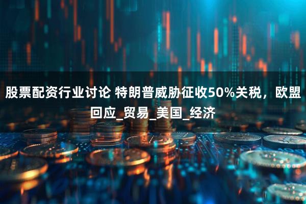 股票配资行业讨论 特朗普威胁征收50%关税，欧盟回应_贸易_美国_经济