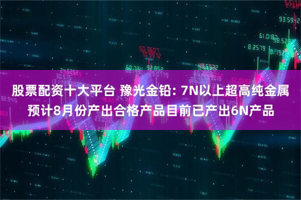 股票配资十大平台 豫光金铅: 7N以上超高纯金属预计8月份产出合格产品目前已产出6N产品