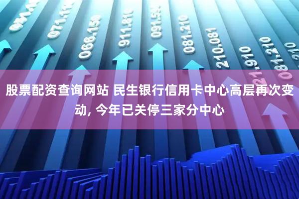 股票配资查询网站 民生银行信用卡中心高层再次变动, 今年已关停三家分中心