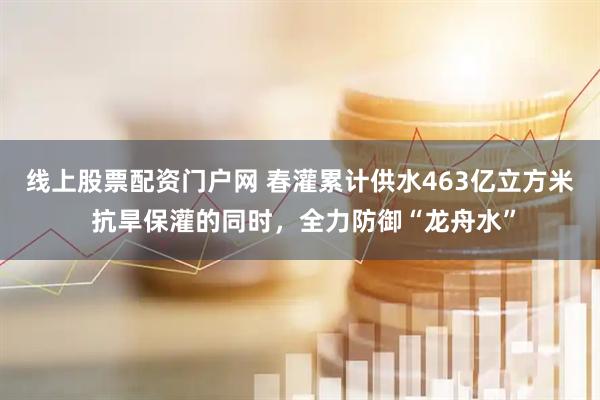 线上股票配资门户网 春灌累计供水463亿立方米 抗旱保灌的同时，全力防御“龙舟水”