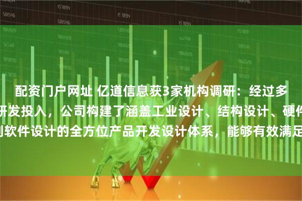 配资门户网址 亿道信息获3家机构调研：经过多年的实践积累与持续的研发投入，公司构建了涵盖工业设计、结构设计、硬件设计到软件设计的全方位产品开发设计体系，能够有效满足客户的定制化需求（附调研问答）