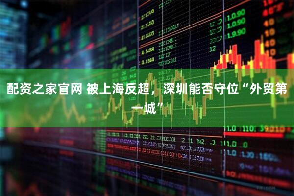 配资之家官网 被上海反超，深圳能否守位“外贸第一城”