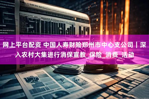 网上平台配资 中国人寿财险郑州市中心支公司｜深入农村大集进行消保宣教_保险_消费_活动