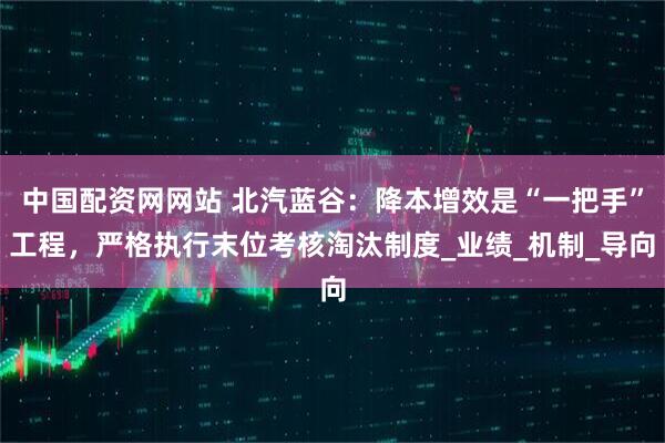 中国配资网网站 北汽蓝谷：降本增效是“一把手”工程，严格执行末位考核淘汰制度_业绩_机制_导向