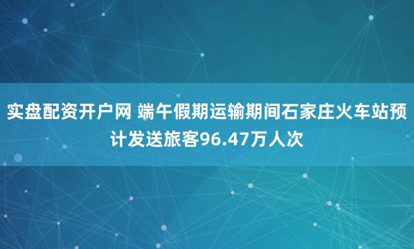 实盘配资开户网 端午假期运输期间石家庄火车站预计发送旅客96.47万人次
