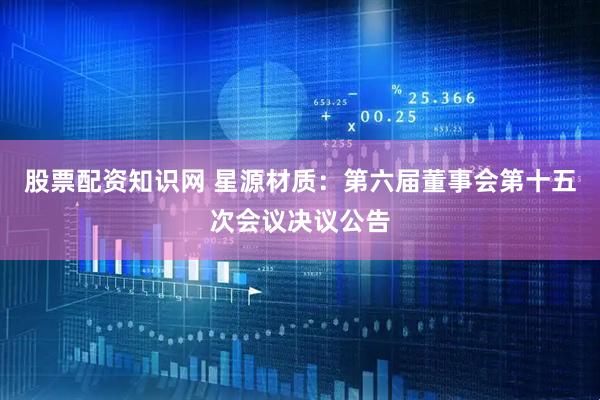 股票配资知识网 星源材质：第六届董事会第十五次会议决议公告