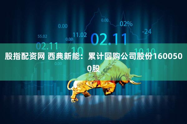 股指配资网 西典新能：累计回购公司股份1600500股