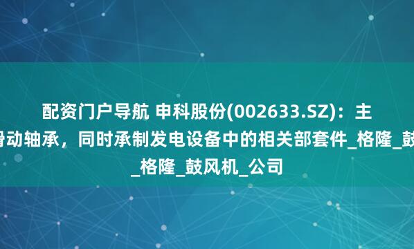 配资门户导航 申科股份(002633.SZ)：主导产品为滑动轴承，同时承制发电设备中的相关部套件_格隆_鼓风机_公司