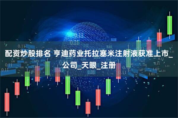 配资炒股排名 亨迪药业托拉塞米注射液获准上市_公司_天眼_注册