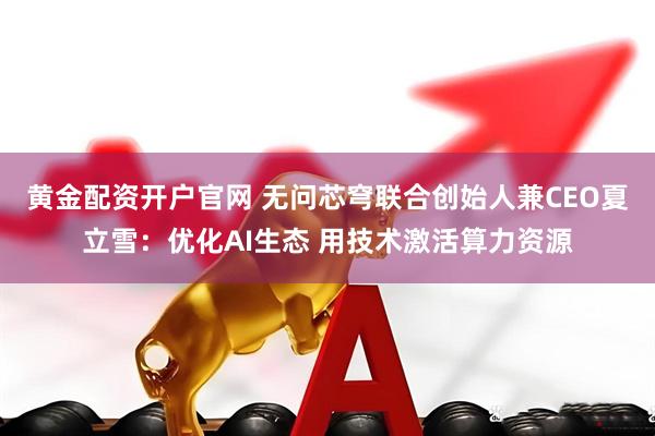 黄金配资开户官网 无问芯穹联合创始人兼CEO夏立雪：优化AI生态 用技术激活算力资源