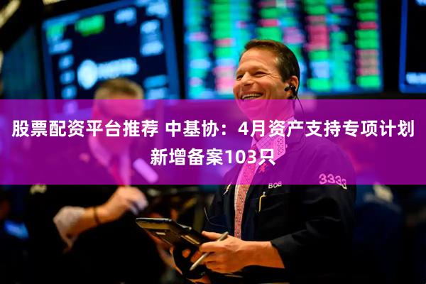 股票配资平台推荐 中基协：4月资产支持专项计划新增备案103只