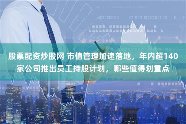 股票配资炒股网 市值管理加速落地，年内超140家公司推出员工持股计划，哪些值得划重点