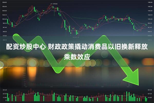 配资炒股中心 财政政策撬动消费品以旧换新释放乘数效应