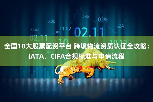 全国10大股票配资平台 跨境物流资质认证全攻略：IATA、CIFA合规标准与申请流程