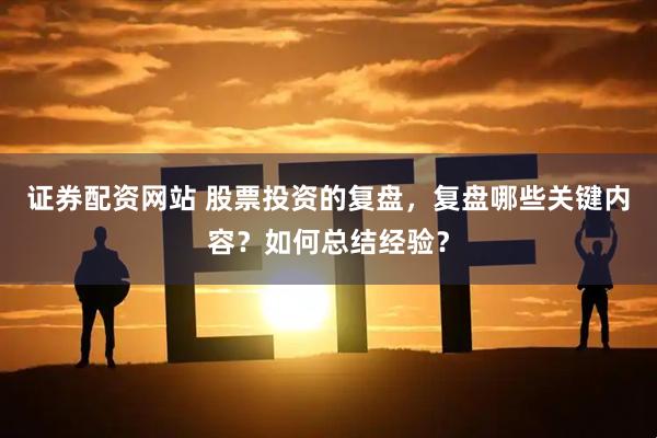 证券配资网站 股票投资的复盘，复盘哪些关键内容？如何总结经验？