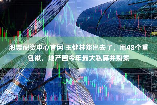 股票配资中心官网 王健林豁出去了，甩48个重包袱，地产圈今年最大私募并购案