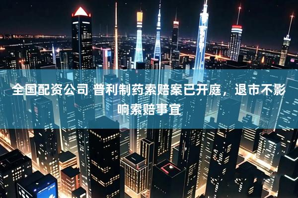 全国配资公司 普利制药索赔案已开庭，退市不影响索赔事宜