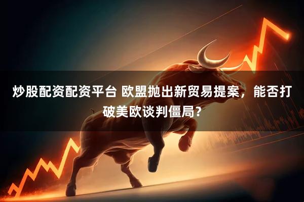 炒股配资配资平台 欧盟抛出新贸易提案，能否打破美欧谈判僵局？