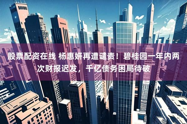 股票配资在线 杨惠妍再遭谴责！碧桂园一年内两次财报迟发，千亿债务困局待破