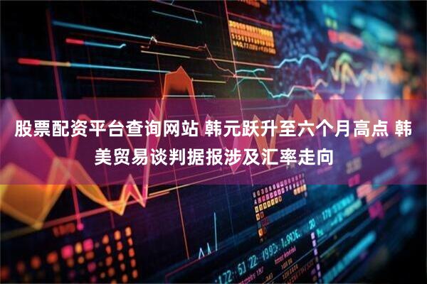 股票配资平台查询网站 韩元跃升至六个月高点 韩美贸易谈判据报涉及汇率走向