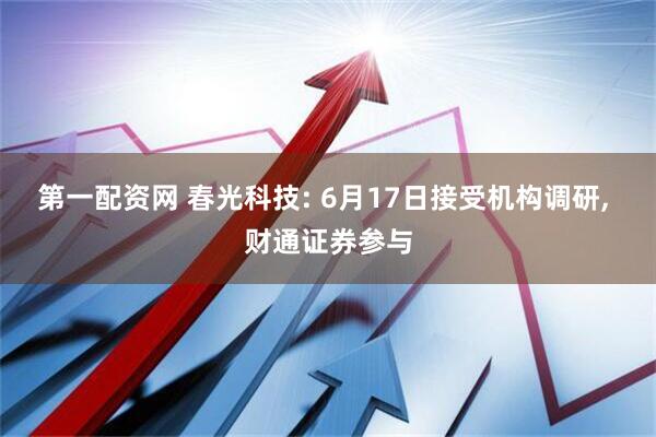 第一配资网 春光科技: 6月17日接受机构调研, 财通证券参与