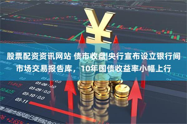 股票配资资讯网站 债市收盘|央行宣布设立银行间市场交易报告库，10年国债收益率小幅上行
