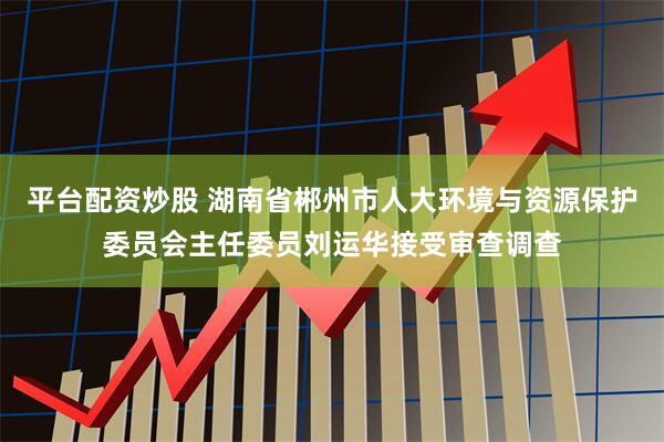 平台配资炒股 湖南省郴州市人大环境与资源保护委员会主任委员刘运华接受审查调查