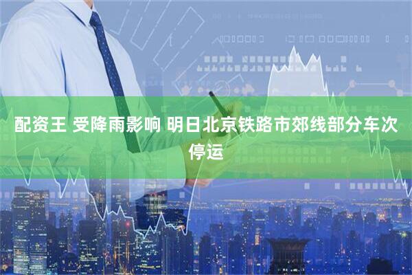 配资王 受降雨影响 明日北京铁路市郊线部分车次停运