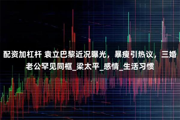 配资加杠杆 袁立巴黎近况曝光，暴瘦引热议，三婚老公罕见同框_梁太平_感情_生活习惯