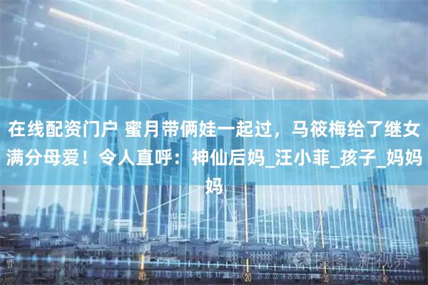 在线配资门户 蜜月带俩娃一起过，马筱梅给了继女满分母爱！令人直呼：神仙后妈_汪小菲_孩子_妈妈