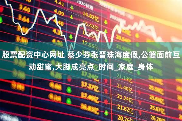 股票配资中心网址 蔡少芬张晋珠海度假,公婆面前互动甜蜜,大脚成亮点_时间_家庭_身体