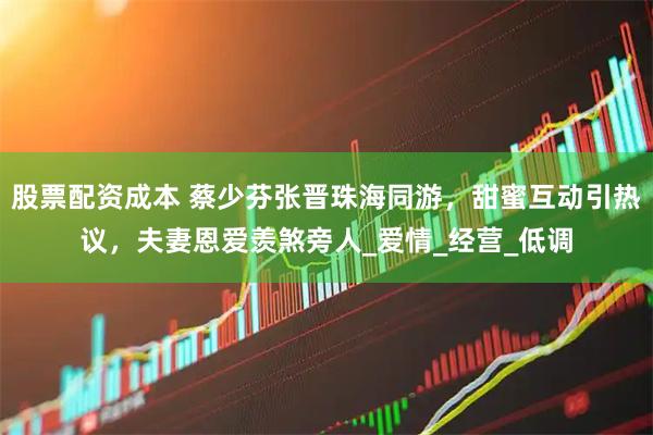 股票配资成本 蔡少芬张晋珠海同游，甜蜜互动引热议，夫妻恩爱羡煞旁人_爱情_经营_低调
