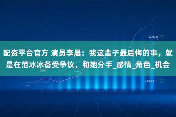配资平台官方 演员李晨：我这辈子最后悔的事，就是在范冰冰备受争议，和她分手_感情_角色_机会