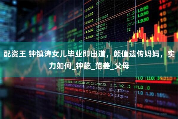 配资王 钟镇涛女儿毕业即出道，颜值遗传妈妈，实力如何_钟懿_范姜_父母