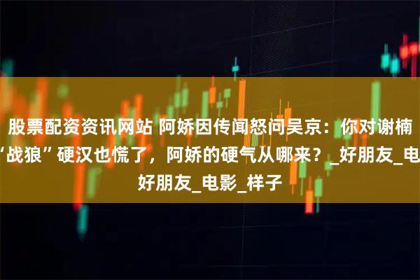 股票配资资讯网站 阿娇因传闻怒问吴京：你对谢楠这样？“战狼”硬汉也慌了，阿娇的硬气从哪来？_好朋友_电影_样子