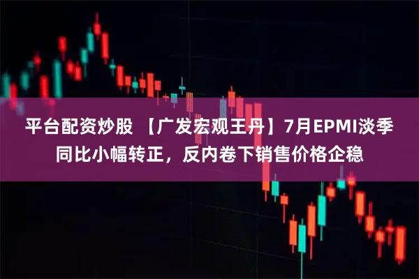 平台配资炒股 【广发宏观王丹】7月EPMI淡季同比小幅转正，反内卷下销售价格企稳