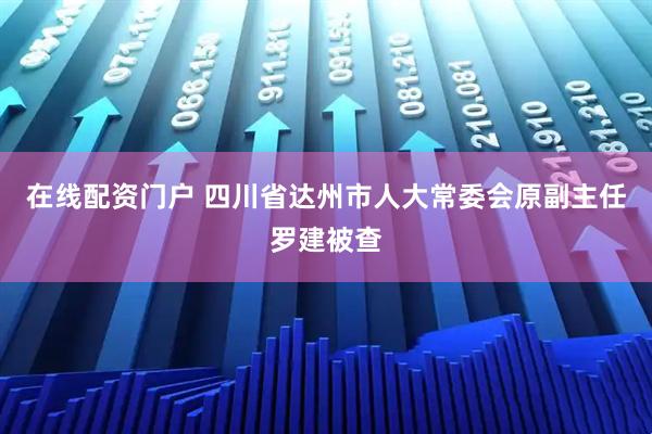 在线配资门户 四川省达州市人大常委会原副主任罗建被查