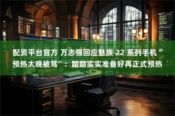 配资平台官方 万志强回应魅族 22 系列手机“预热太晚被骂”：踏踏实实准备好再正式预热