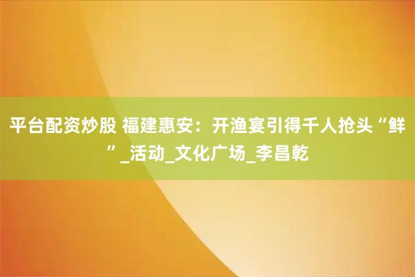平台配资炒股 福建惠安：开渔宴引得千人抢头“鲜”_活动_文化广场_李昌乾