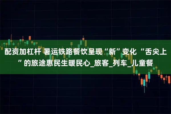 配资加杠杆 暑运铁路餐饮呈现“新”变化 “舌尖上”的旅途惠民生暖民心_旅客_列车_儿童餐