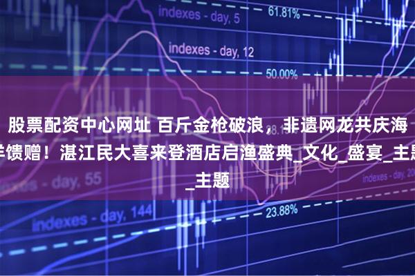 股票配资中心网址 百斤金枪破浪，非遗网龙共庆海洋馈赠！湛江民大喜来登酒店启渔盛典_文化_盛宴_主题