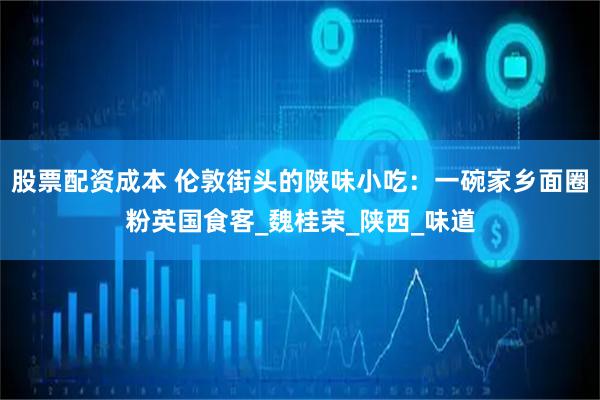 股票配资成本 伦敦街头的陕味小吃：一碗家乡面圈粉英国食客_魏桂荣_陕西_味道