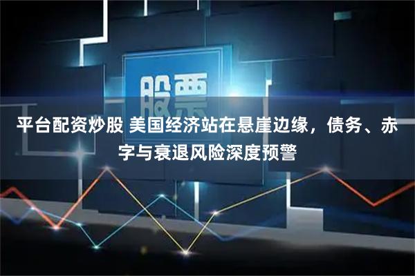 平台配资炒股 美国经济站在悬崖边缘，债务、赤字与衰退风险深度预警